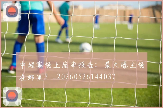 中超赛场上座率报告：最火爆主场在哪里？_20260526144037