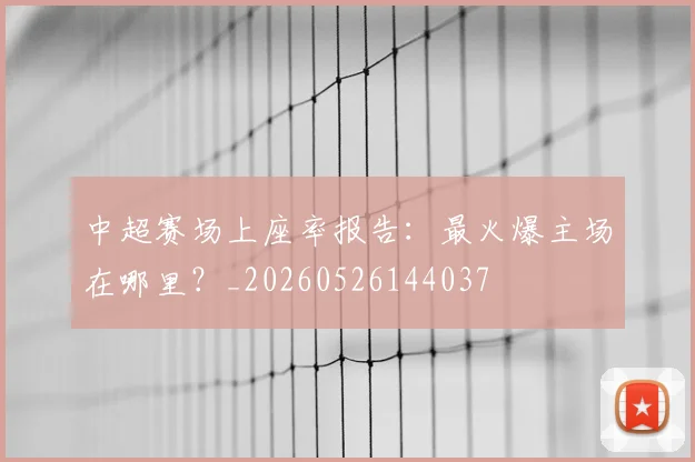 中超赛场上座率报告：最火爆主场在哪里？_20260526144037